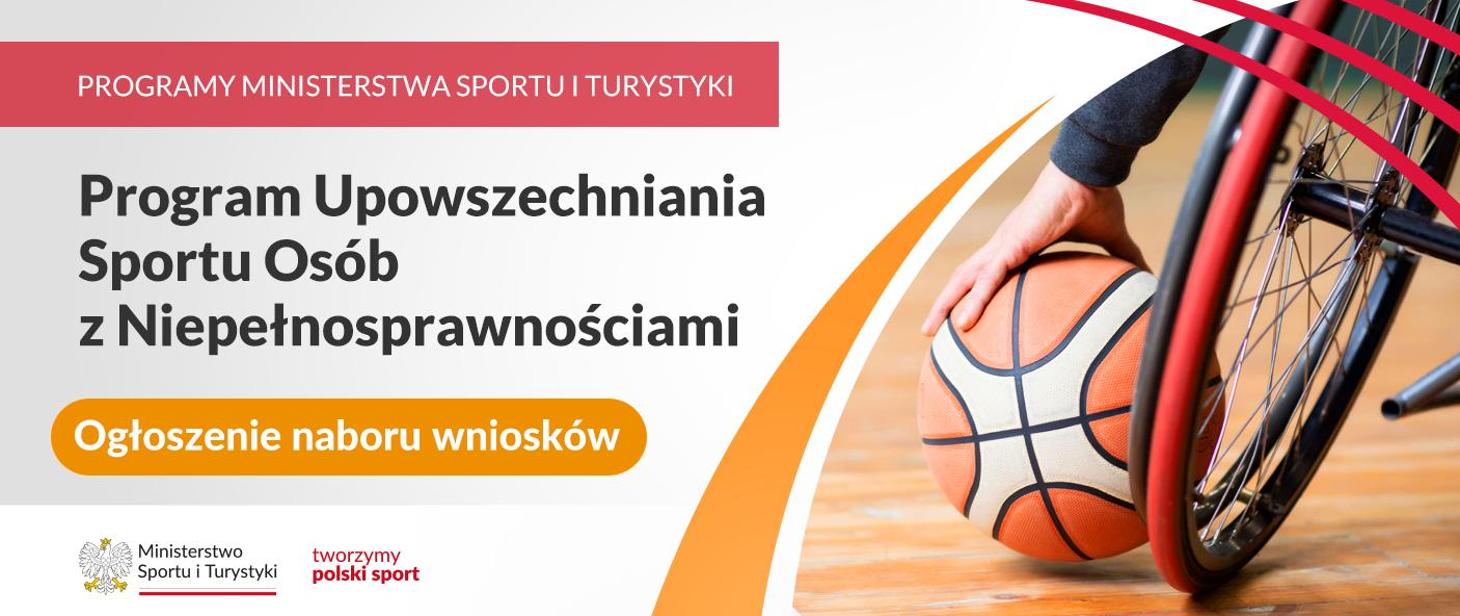 Grafika. Z prawej strony napisy jeden pod drugim: (1) na czerwonym pasku białymi wielkimi literami:PROGRAMY MINISTERSTWA SPORTU I TURYSTYKI; (2) na jasnym tle ciemnymi literami: Program Upowszechniania Sportu Osób z Niepełnosprawnościami, (3) na pomarańczowym kafelku białymi literami: Ogłoszenie naboru wniosków. Na dole na białym pasku logotyp MSiT i czerwony napis tworzymy polski sport. Z prawej strony zdjęcie: kółko wózka inwalidzkiego, obok widoczna dłoń osoby siedzącej na nim trzymająca piłke do koszykówki.