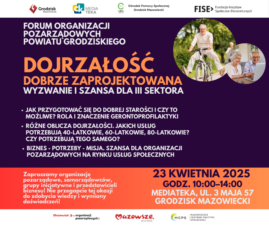 FISE> Fundacja Inicjatyw Społeczno-Ekonomicznych FORUM ORGANIZACJI POZARZĄDOWYCH POWIATU GRODZISKIEGO DOJRZAŁOŚĆ DOBRZE ZAPROJEKTOWANA WYZWANIE I SZANSA DLA III SEKTORA JAK PRZYGOTOWAĆ SIĘ DO DOBREJ STAROŚCI I CZY TO MOŻLIWE? ROLA I ZNACZENIE GERONTOPROFILAKTYKI RÓŻNE OBLICZA DOJRZAŁOŚCI. JAKICH USŁUG POTRZEBUJĄ 40-LATKOWIE, 60-LATKOWIE, 80-LATKOWIE? CZY POTRZEBUJĄ TEGO SAMEGO? BIZNES - POTRZEBY - MISJA. SZANSA DLA ORGANIZACJI POZARZĄDOWYCH NA RYNKU USŁUG SPOŁECZNYCH Zapraszamy organizację pozarządowe, samorządowców, grupy inicjatywne i przedstawicieli biznesu! Nie przegapcie tej okazji do zdobycia wiedzy i wymiany doświadczeń! 23 KWIETNIA 2025 GODZ. 10:00-14:00 MEDIATEKA, UL. 3 MAJA 57 GRODZISK MAZOWIECKI