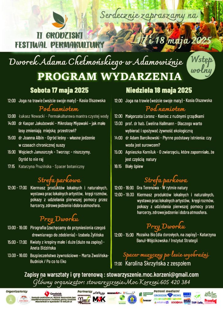 Serdecznie zapraszamy na II GRODZISKI FESTIWAL PERMAKULTURY 18 maja 2025 Dworek Adama Chełmońskiego w Adamowiźnie Wstęp PROGRAM WYDARZENIA Sobota 17 maja 2025 12:00 Joga na trawie (weźcie swoje maty) - Kasia Olszewska Pod namiotem
13:00 Łukasz Nowacki - Permakulturowa mantra czystej wody 14:00 dr Kasper Jakubowski - Mikrolasy Miyawaki - jak małe lasy zmieniają miejską przestrzeń? 15:00 dr Joanna Albin - Ogród leśny - własne jedzenie w czasach chronicznej suszy 16:00 Wojciech Januszczyk - Tworząc - niszczymy. Ogród to nie raj 17:15 Katarzyna Pruzińska - Spacer botaniczny Strefa parkowa 12:00 - 17:00 Kiermasz produktów lokalnych i naturalnych, wystawa prac lokalnych artystów, kręgi rozmów, pokazy z udzielania pierwszej pomocy przez harcerzy, zdrowe jedzenie i dobra atmosfera. Przy Dworku 13:00-16:00 Pirografia (zachęcamy do przyniesienia czegoś drewnianego do zdobienia) - Izabela Żylińska 15:00 - 17:00 Kwiaty z krepiny małe i duże (duże na zapisy) - Aneta Bidzińska 13:00-16:00 Bezpieczeństwo żywnościowe - Marta Zwolińska- Budniok / Po co to Eko Niedziela 18 maja 2025 wolny 12:00 Joga na trawie (weźcie swoje maty) - Kasia Olszewska Pod namiotem 12:00 Małgorzata Lorenz - Koniec z nudnymi grządkami 13:00 prof. dr hab. Ewelina Hallmann - Dlaczego warto wybierać i spożywać żywność ekologiczną 14:00 dr Adam Barcikowski - Płynne podstawy istnienia: czy woda jest surowcem? 15:00 Agnieszka Korniluk - O zwierzęciu, które zapomniało, że jest częścią natury 16:15 Biały śpiew Strefa parkowa 12:00-16:00 Gra Terenowa - W rytmie natury 12:00-18:30 Kiermasz produktów lokalnych i naturalnych, wystawa prac lokalnych artystów, kręgi rozmów, pokazy z udzielania pierwszej pomocy przez harcerzy, zdrowe jedzenie i dobra atmosfera. Przy Dworku 12:00 - 15:00 Mozaika Bio (dla dorosłych, na zapisy) - Katarzyna Banul-Wójcikowska / Instytut Strategii Spacer muzyczny po lesie wyobraźni 17:00 Karolina Skrzyńska z zespołem Zapisy na warsztaty i grę terenową: stowarzyszenie.moc.korzeni@gmail.com Główny organizator: stowarzyszenie Moc Korzeni 605 420 384