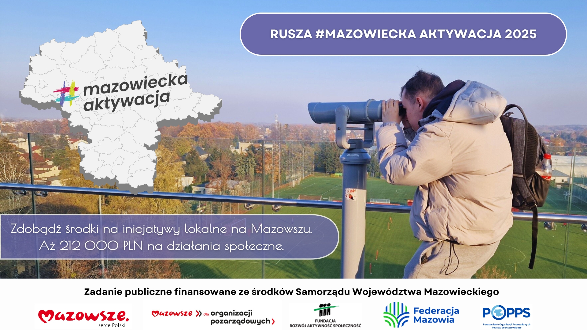RUSZA #MAZOWIECKA AKTYWACJA 2025 Zdobądź środki na inicjatywy lokalne na Mazowszu. Aż 212 000 PLN na działania społeczne. Zadanie publiczne finansowane ze środków Samorządu Województwa Mazowieckiego Mazowsze. Mazowsze >> dla organizacji pozarządowych serce Polski ROZWÓJ AKTYWNOŚĆ SPOŁECZNOŚĆ FUNDACJA Federacja Mazowia POPPS Porozumienie Organizacji Pozarządowych Powiatu Sochaczewskiego