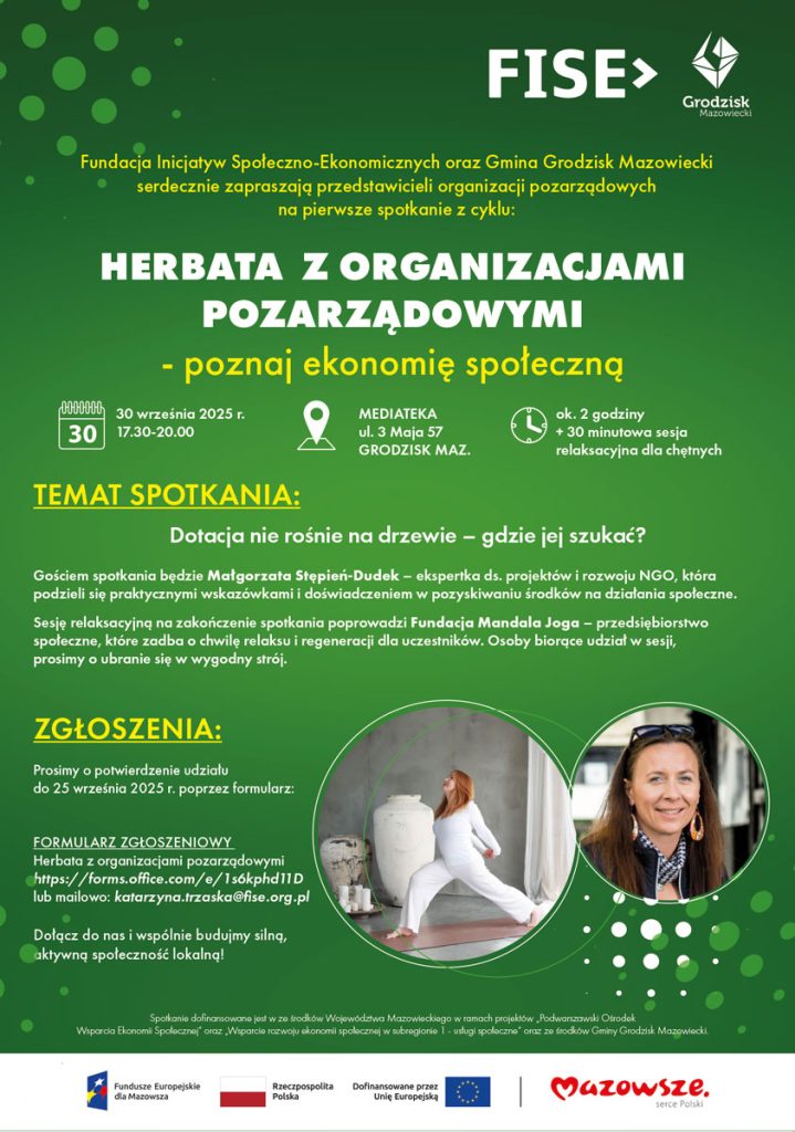 Fundacja Inicjatyw Społeczno-Ekonomicznych oraz Gmina Grodzisk Mazowiecki serdecznie zapraszają przedstawicieli organizacji pozarządowych na pierwsze spotkanie z cyklu: HERBATA Z ORGANIZACJAMI POZARZĄDOWYMI - poznaj ekonomię społeczną 30 września 2025 r. 17.30-20.00 MEDIATEKA ul. 3 Maja 57 GRODZISK MAZ. TEMAT SPOTKANIA: Dotacja nie rośnie na drzewie - gdzie jej szukać? Gościem spotkania będzie Małgorzata Stępień-Dudek - ekspertka ds. projektów i rozwoju NGO, która podzieli się praktycznymi wskazówkami i doświadczeniem w pozyskiwaniu środków na działania społeczne. Sesję relaksacyjną na zakończenie spotkania poprowadzi Fundacja Mandala Joga - przedsiębiorstwo społeczne, które zadba o chwilę relaksu i regeneracji dla uczestników. Osoby biorące udział w sesji, prosimy o ubranie się w wygodny strój. ok. 2 godziny + 30 minutowa sesja relaksacyjna dla chętnych ZGŁOSZENIA: Prosimy o potwierdzenie udziału do 25 września 2025 r. poprzez formularz: FORMULARZ ZGŁOSZENIOWY Herbata z organizacjami pozarządowymi https://forms.office.com/e/1s6kphd11D lub mailowo: katarzyna.trzaska@fise.org.pl Dołącz do nas i wspólnie budujmy silną, aktywną społeczność lokalną! Spotkanie dofinansowane jest w ze środków Województwa Mazowieckiego w ramach projektów Podwarszawski Ośrodek Wsparcia Ekonomil Społecznej oraz Wsparcie rozwoju ekonomii społecznej w subregionie 1 - usługi społeczne oraz ze środków Gminy Grodzisk Mazowiecki. Fundusze Europejskie dla Mazowsza Rzeczpospolita Polska Dofinansowane przez Unię Europejską Mazowsze. serce Polski