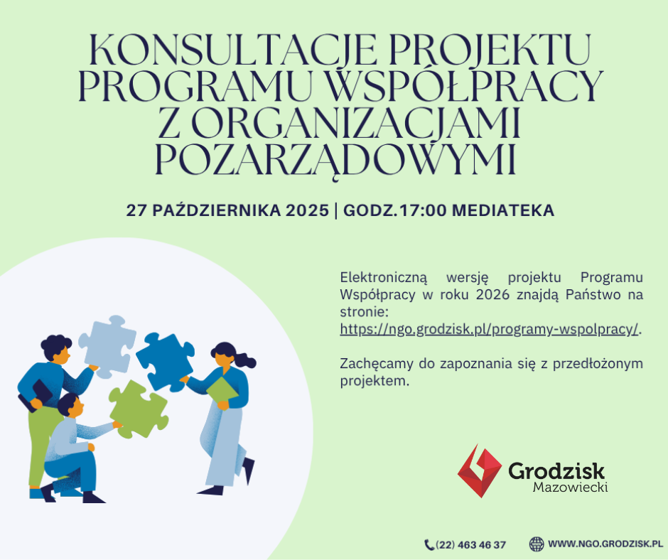 KONSULTACJE PROJEKTU PROGRAMU WSPÓŁPRACY Z ORGANIZACJAMI POZARZĄDOWYMI 27 PAŹDZIERNIKA 2025 | GODZ. 17:00 MEDIATEKA Elektroniczną wersję projektu Programu Współpracy w roku 2026 znajdą Państwo na stronie: https://ngo.grodzisk.pl/programy-wspolpracy/ Zachęcamy do zapoznania się z przedłożonym projektem. Grodzisk Mazowiecki (22) 463 46 37 WWW.NGO.GRODZISK.PL