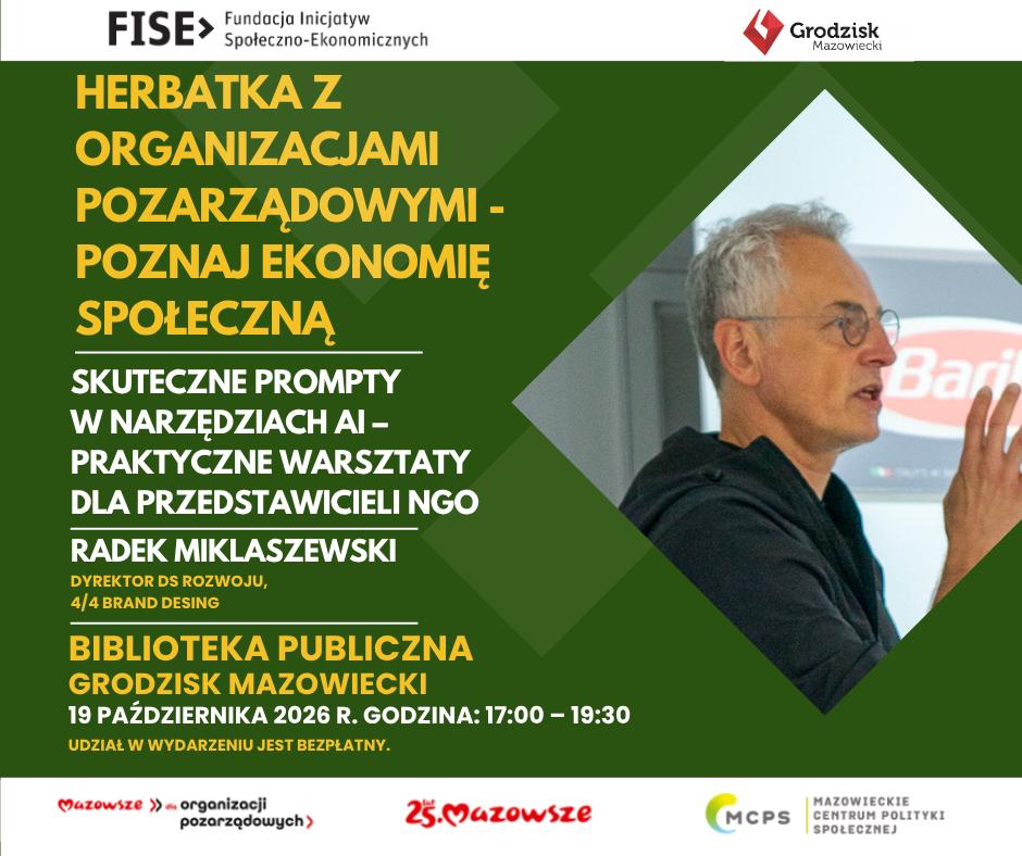 FISE> Fundacja Inicjatyw Społeczno-Ekonomicznych HERBATKA Z ORGANIZACJAMI POZARZĄDOWYMI - POZNAJ EKONOMIĘ SPOŁECZNĄ SKUTECZNE PROMPTY W NARZĘDZIACH AI - PRAKTYCZNE WARSZTATY DLA PRZEDSTAWICIELI NGO RADEK MIKLASZEWSKI DYREKTOR DS ROZWOJU, 4/4 BRAND DESING BIBLIOTEKA PUBLICZNA GRODZISK MAZOWIECKI 19 PAŹDZIERNIKA 2026 R. GODZINA: 17:00 - 19:30 UDZIAŁ W WYDARZENIU JEST BEZPŁATNY. Mazowsze » organizacji pozarządowych) 25. Mazowsze MCPS Grodzisk Mazowiecki Bari MAZOWIECKIE CENTRUM POLITYKI SPOŁECZNEJ